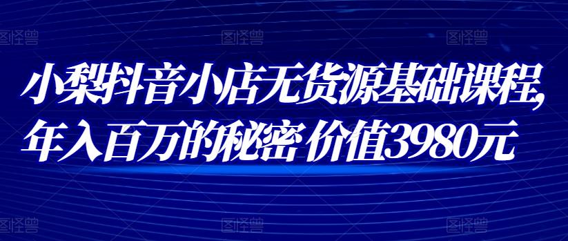 小梨抖音小店无货源基础课程，年入百万的秘密 价值 3980元