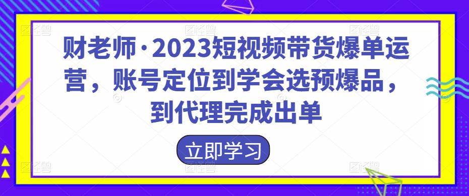 财老师·2023短视频带货爆单运营，账号定位到学会选预爆品，到代理完成出单