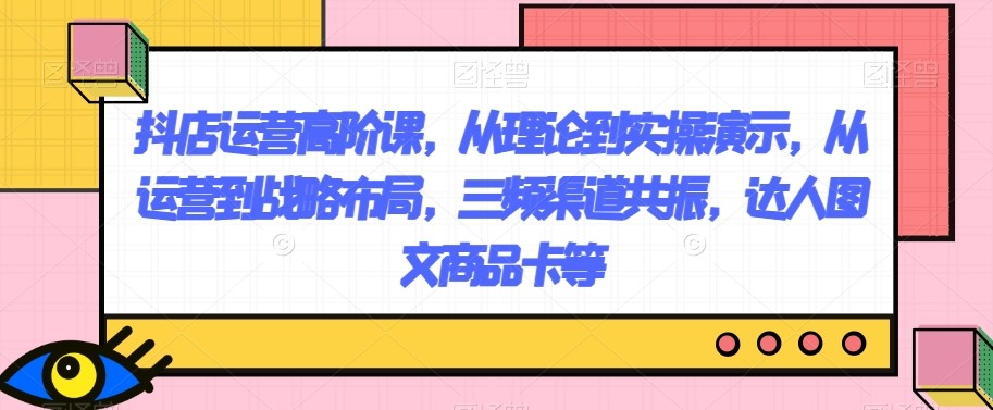 抖店运营高阶课，从理论到实操演示，从运营到战略布局，三频渠道共振，达人图文商品卡等