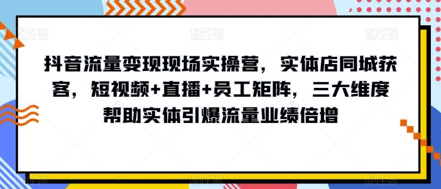 抖音流量变现现场实操营，实体店同城获客，短视频+直播+员工矩阵，三大维度帮助实体引爆流量业绩倍增