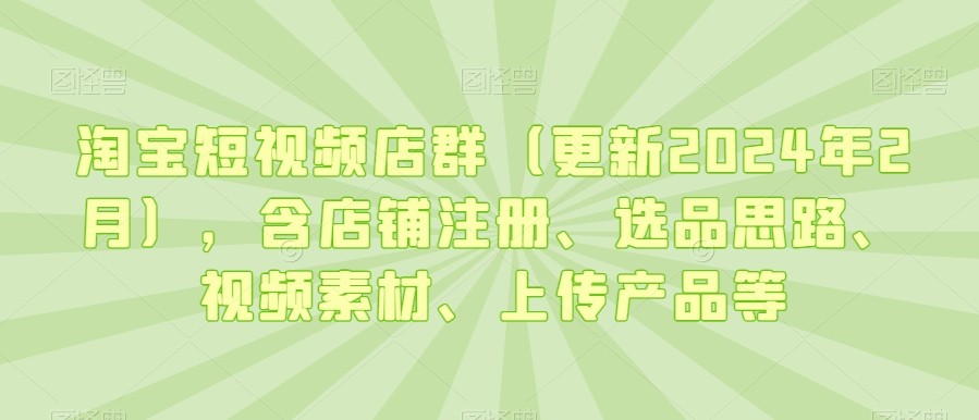 淘宝短视频店群（更新2024年2月），含店铺注册、选品思路、视频素材、上传产品等