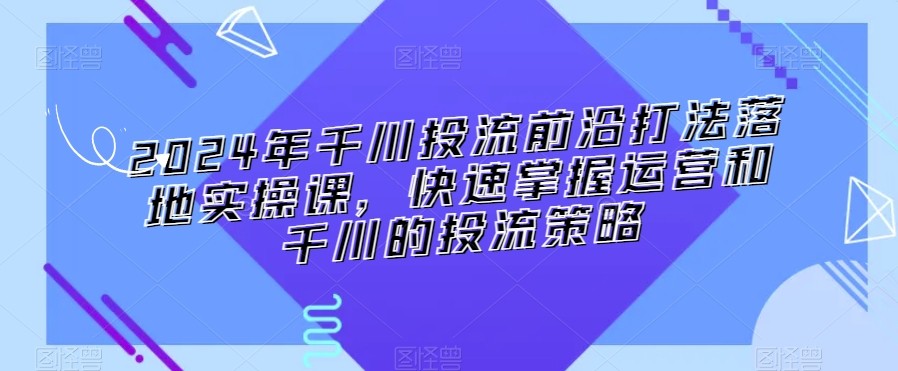 2024年千川投流前沿打法落地实操课，快速掌握运营和千川的投流策略