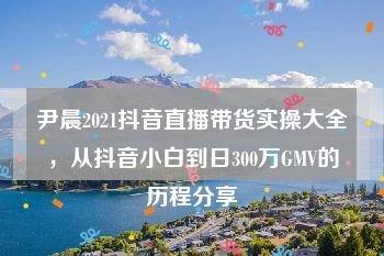 尹晨2021抖音直播带货实操大全，从抖音小白到日300万GMV的历程分享