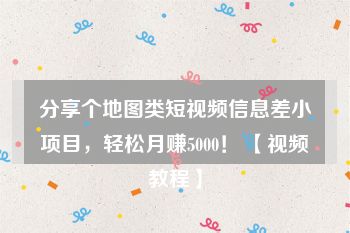 分享个地图类短视频信息差小项目，轻松月赚5000！ 【视频教程】