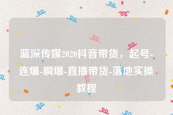 蓝深传媒2020抖音带货，起号-连爆-瞬爆-直播带货-落地实操教程