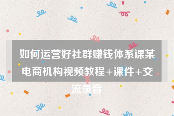如何运营好社群赚钱体系课某电商机构视频教程+课件+交流录音