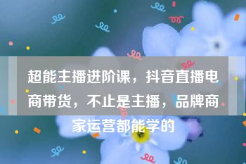 超能主播进阶课，抖音直播电商带货，不止是主播，品牌商家运营都能学的