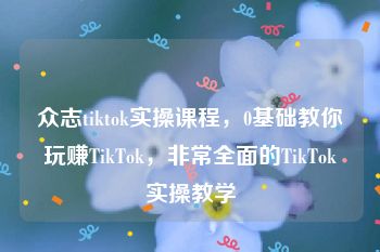 众志tiktok实操课程，0基础教你玩赚TikTok，非常全面的TikTok实操教学