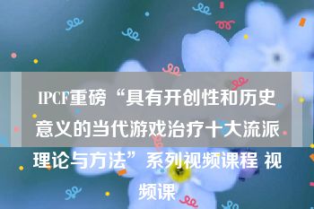 IPCF重磅“具有开创性和历史意义的当代游戏治疗十大流派理论与方法”系列视频课程 视频课