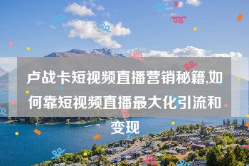 卢战卡短视频直播营销秘籍,如何靠短视频直播最大化引流和变现