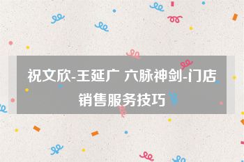 祝文欣-王延广 六脉神剑-门店销售服务技巧