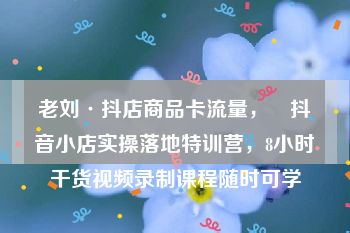 老刘·抖店商品卡流量，​抖音小店实操落地特训营，8小时干货视频录制课程随时可学