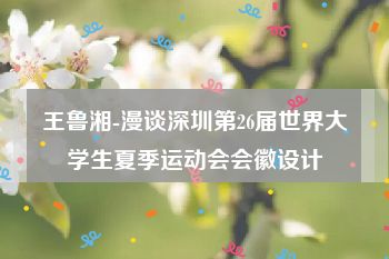 王鲁湘-漫谈深圳第26届世界大学生夏季运动会会徽设计