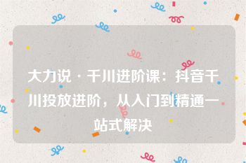 大力说·千川进阶课：抖音千川投放进阶，从入门到精通一站式解决