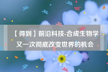 【得到】前沿科技-合成生物学 又一次彻底改变世界的机会