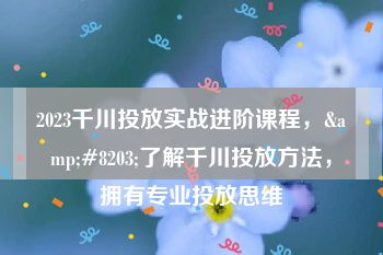 2023千川投放实战进阶课程，&#8203;了解千川投放方法，拥有专业投放思维