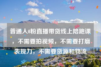 普通人0粉直播带货线上陪跑课，不需要拍视频，不需要打磨表现力，不需要货源和物流