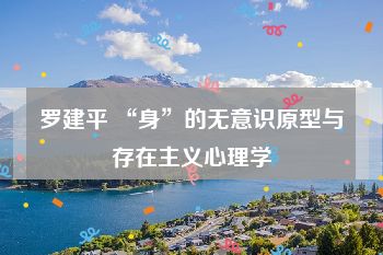 罗建平 “身”的无意识原型与存在主义心理学