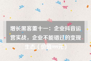 增长黑客董十一：企业抖音运营实战，企业不能错过的变现生态（价值999元）