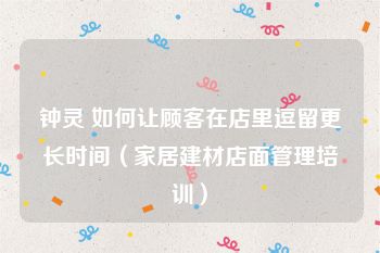 钟灵 如何让顾客在店里逗留更长时间（家居建材店面管理培训）