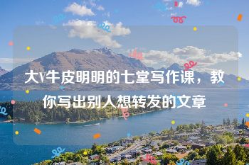 大V牛皮明明的七堂写作课，教你写出别人想转发的文章