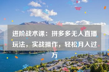 进阶战术课：拼多多无人直播玩法，实战操作，轻松月入过万