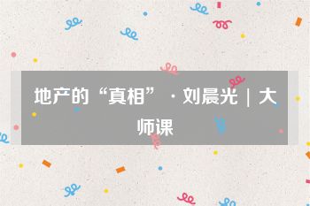 地产的“真相”·刘晨光 | 大师课