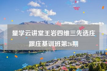 量学云讲堂王岩四维三先选庄跟庄基训班第26期