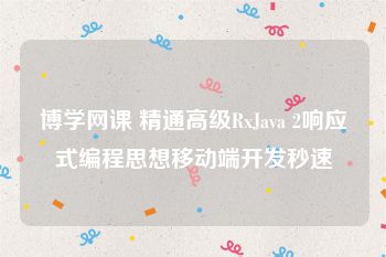 博学网课 精通高级RxJava 2响应式编程思想移动端开发秒速