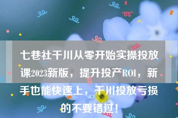 七巷社千川从零开始实操投放课2023新版，提升投产ROI，新手也能快速上，千川投放亏损的不要错过！