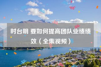 时台明 要如何提高团队业绩绩效（全集视频）
