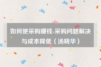 如何使采购赚钱-采购问题解决与成本降低（汤晓华）