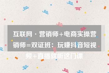 互联网·营销师+电商实操营销师=双证班：玩赚抖音短视频+直播就听这门课