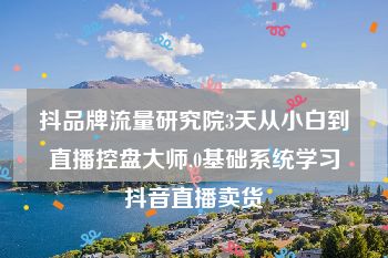 抖品牌流量研究院3天从小白到直播控盘大师,0基础系统学习抖音直播卖货