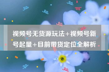 视频号无货源玩法+视频号新号起量+目前带货定位全解析