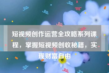 短视频创作运营全攻略系列课程，掌握短视频创收秘籍，实现财富自由