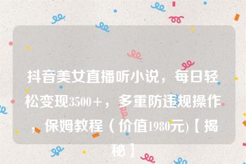 抖音美女直播听小说，每日轻松变现3500+，多重防违规操作，保姆教程（价值1980元)【揭秘】
