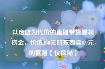 以废店为代价的直播带货暴利捞金，价值100元的东西卖9.9元的套路【仅揭秘】