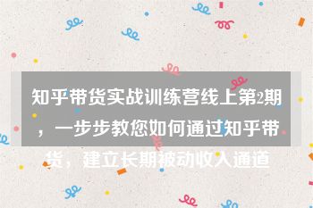 知乎带货实战训练营线上第2期，一步步教您如何通过知乎带货，建立长期被动收入通道