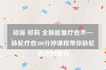 邱源 邓莉 全新能量疗愈术—脉轮疗愈300分钟课程带你脉轮愈疗的魅力