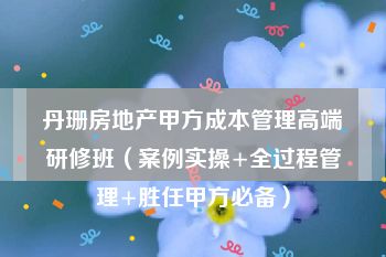 丹珊房地产甲方成本管理高端研修班（案例实操+全过程管理+胜任甲方必备）