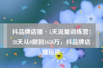 抖品牌店播·5天流量训练营：28天从0做到1650万，抖品牌店播玩法