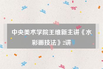 中央美术学院王维新主讲《水彩画技法》2讲