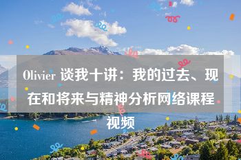 Olivier 谈我十讲：我的过去、现在和将来与精神分析网络课程视频