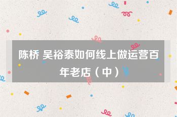 陈桥 吴裕泰如何线上做运营百年老店（中）