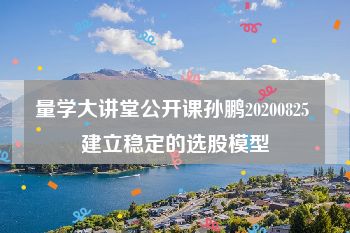 量学大讲堂公开课孙鹏20200825 建立稳定的选股模型