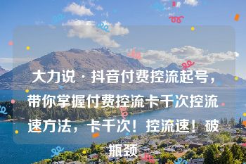 大力说·抖音付费控流起号，带你掌握付费控流卡千次控流速方法，卡千次！控流速！破瓶颈