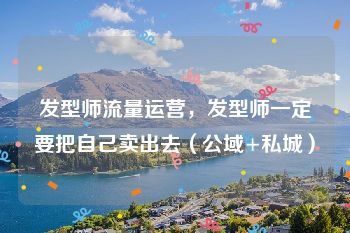 发型师流量运营，发型师一定要把自己卖出去（公域+私城）