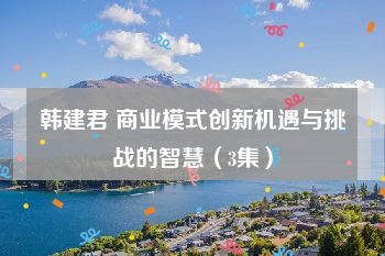 韩建君 商业模式创新机遇与挑战的智慧（3集）