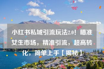 小红书私域引流玩法2.0！瞄准女生市场，精准引流，超高转化，简单上手【揭秘】